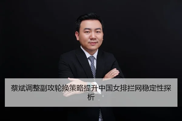 蔡斌调整副攻轮换策略提升中国女排拦网稳定性探析